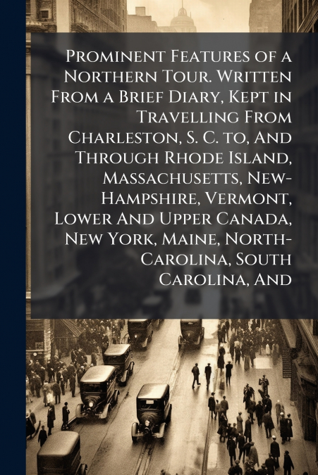 Prominent Features of a Northern Tour. Written From a Brief Diary, Kept in Travelling From Charleston, S. C. to, And Through Rhode Island, Massachusetts, New-Hampshire, Vermont, Lower And Upper Canada