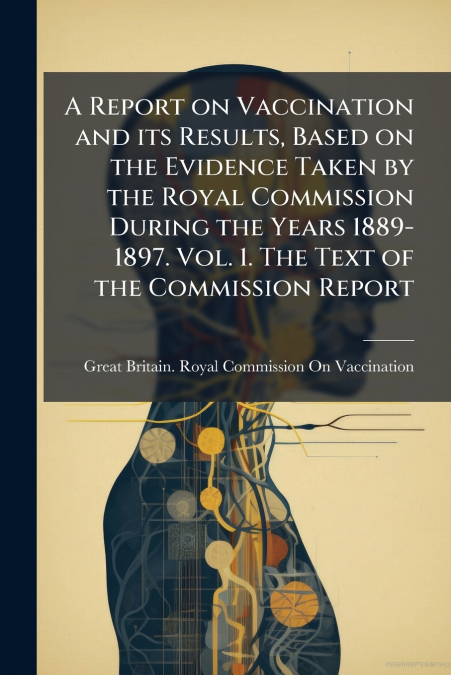 A Report on Vaccination and its Results, Based on the Evidence Taken by the Royal Commission During the Years 1889-1897. Vol. 1. The Text of the Commission Report
