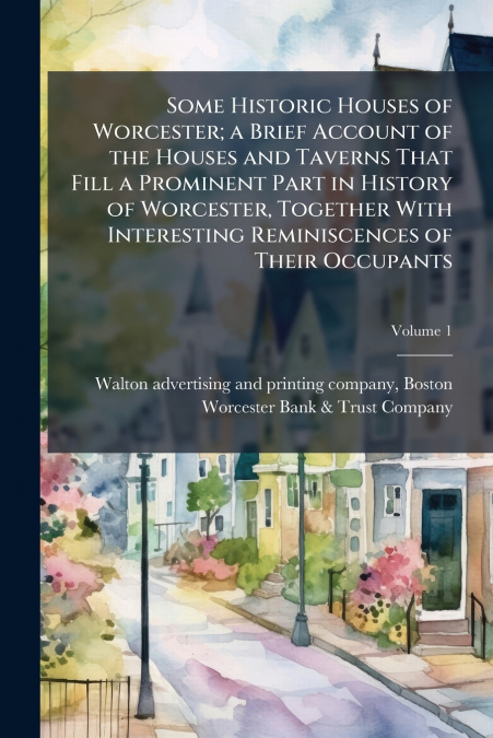 Some Historic Houses of Worcester; a Brief Account of the Houses and Taverns That Fill a Prominent Part in History of Worcester, Together With Interesting Reminiscences of Their Occupants; Volume 1