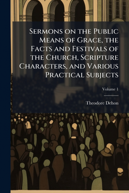 Sermons on the Public Means of Grace, the Facts and Festivals of the Church, Scripture Characters, and Various Practical Subjects; Volume 1