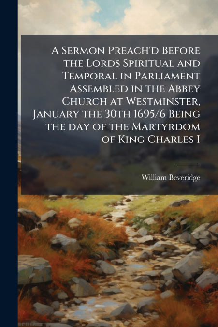 A Sermon Preach’d Before the Lords Spiritual and Temporal in Parliament Assembled in the Abbey Church at Westminster, January the 30th 1695/6 Being the day of the Martyrdom of King Charles I