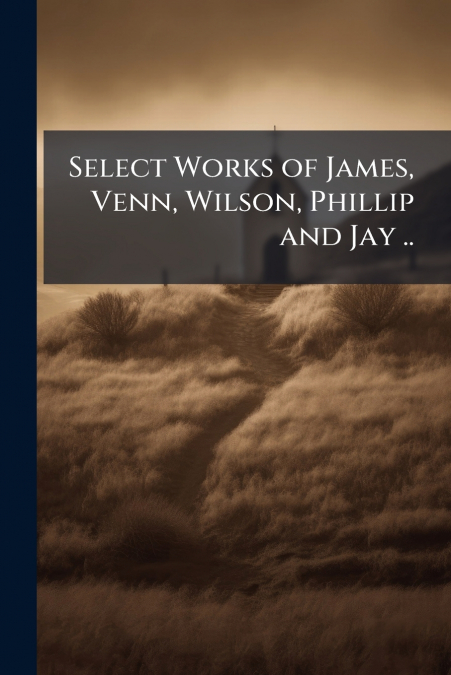 Select Works of James, Venn, Wilson, Phillip and Jay ..