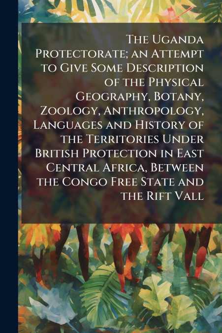 The Uganda Protectorate; an Attempt to Give Some Description of the Physical Geography, Botany, Zoology, Anthropology, Languages and History of the Territories Under British Protection in East Central