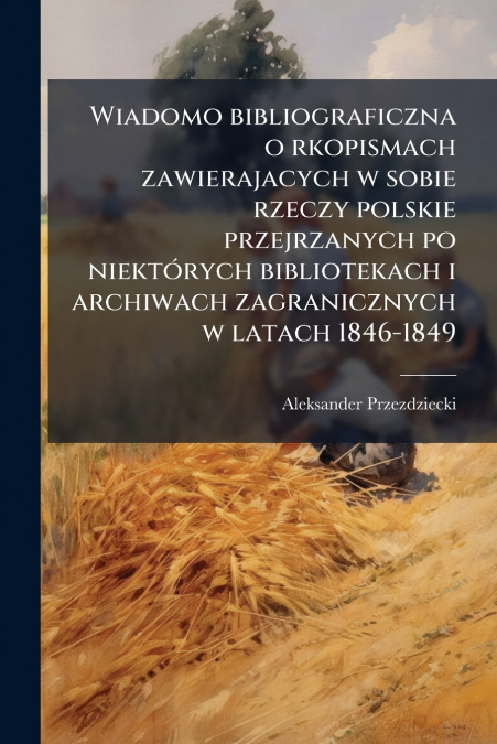 Wiadomo bibliograficzna o rkopismach zawierajacych w sobie rzeczy polskie przejrzanych po niektórych bibliotekach i archiwach zagranicznych w latach 1846-1849