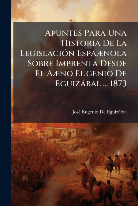 Apuntes Para Una Historia De La Legislación Espaænola Sobre Imprenta Desde El Aæno Eugenio De Eguizábal ... 1873