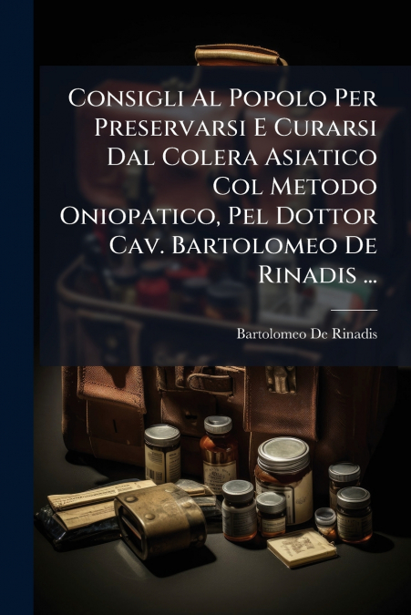 Consigli Al Popolo Per Preservarsi E Curarsi Dal Colera Asiatico Col Metodo Oniopatico, Pel Dottor Cav. Bartolomeo De Rinadis ...