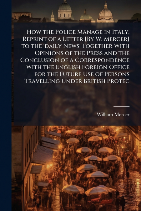How the Police Manage in Italy, Reprint of a Letter [By W. Mercer] to the ’daily News’ Together With Opinions of the Press and the Conclusion of a Correspondence With the English Foreign Office for th