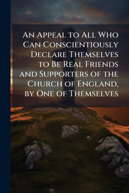 An Appeal to All Who Can Conscientiously Declare Themselves to Be Real Friends and Supporters of the Church of England, by One of Themselves
