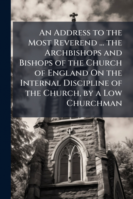 An Address to the Most Reverend ... the Archbishops and Bishops of the Church of England On the Internal Discipline of the Church, by a Low Churchman