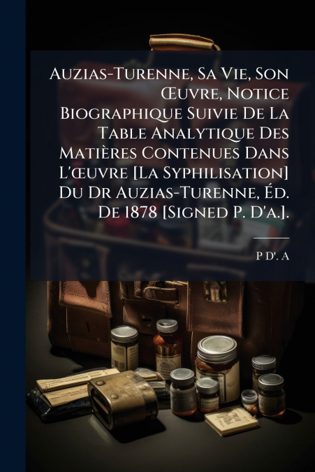 Auzias-Turenne, Sa Vie, Son Œuvre, Notice Biographique Suivie De La Table Analytique Des Matières Contenues Dans L’œuvre [La Syphilisation] Du Dr Auzias-Turenne, Éd. De 1878 [Signed P. D’a.].