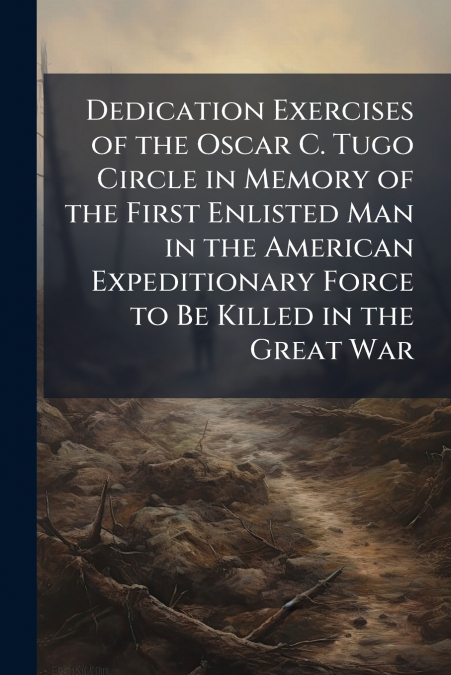 Dedication Exercises of the Oscar C. Tugo Circle in Memory of the First Enlisted Man in the American Expeditionary Force to Be Killed in the Great War