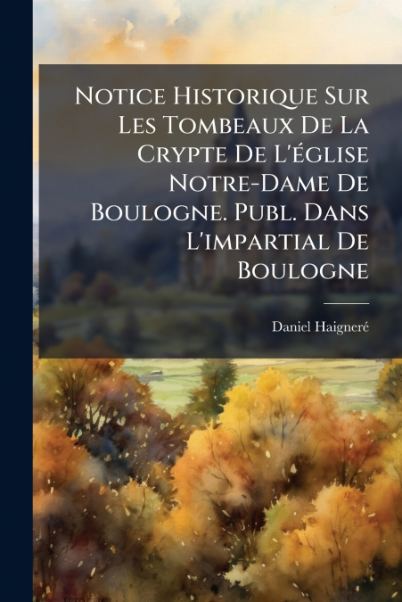 Notice Historique Sur Les Tombeaux De La Crypte De L’église Notre-Dame De Boulogne. Publ. Dans L’impartial De Boulogne