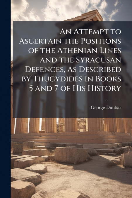 An Attempt to Ascertain the Positions of the Athenian Lines and the Syracusan Defences, As Described by Thucydides in Books 5 and 7 of His History