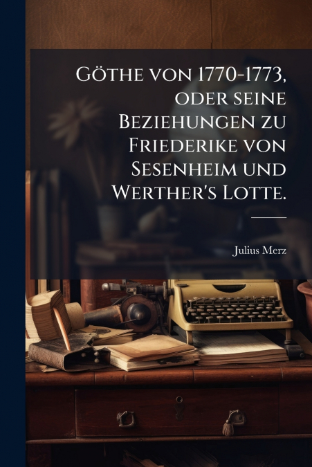 Göthe von 1770-1773, oder seine Beziehungen zu Friederike von Sesenheim und Werther’s Lotte.