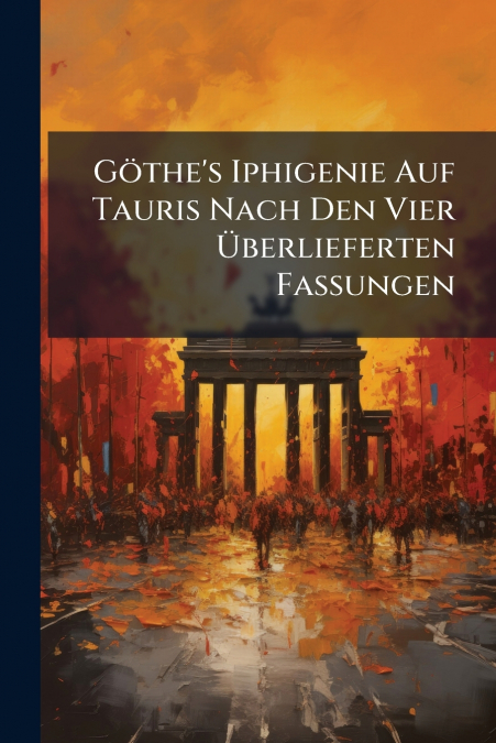 Göthe’s Iphigenie Auf Tauris Nach Den Vier Überlieferten Fassungen