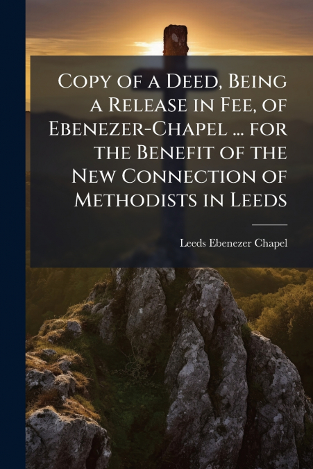 Copy of a Deed, Being a Release in Fee, of Ebenezer-Chapel ... for the Benefit of the New Connection of Methodists in Leeds
