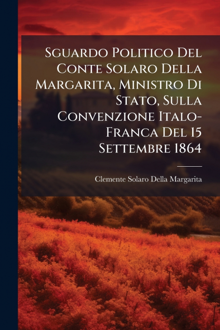 Sguardo Politico Del Conte Solaro Della Margarita, Ministro Di Stato, Sulla Convenzione Italo-Franca Del 15 Settembre 1864