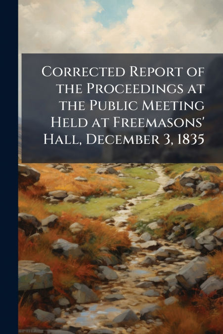 Corrected Report of the Proceedings at the Public Meeting Held at Freemasons’ Hall, December 3, 1835