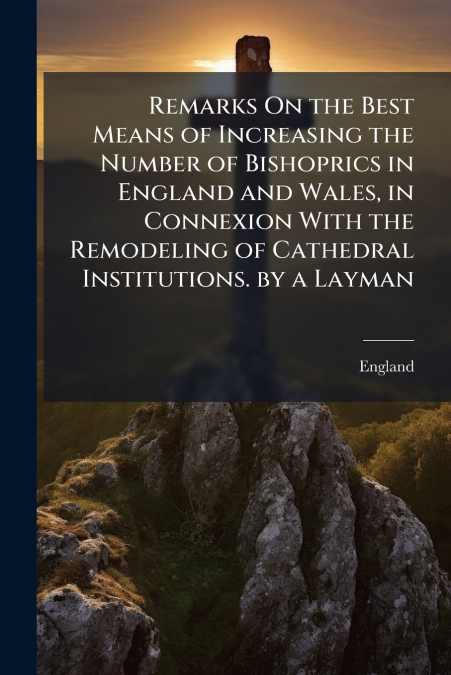 Remarks On the Best Means of Increasing the Number of Bishoprics in England and Wales, in Connexion With the Remodeling of Cathedral Institutions. by a Layman