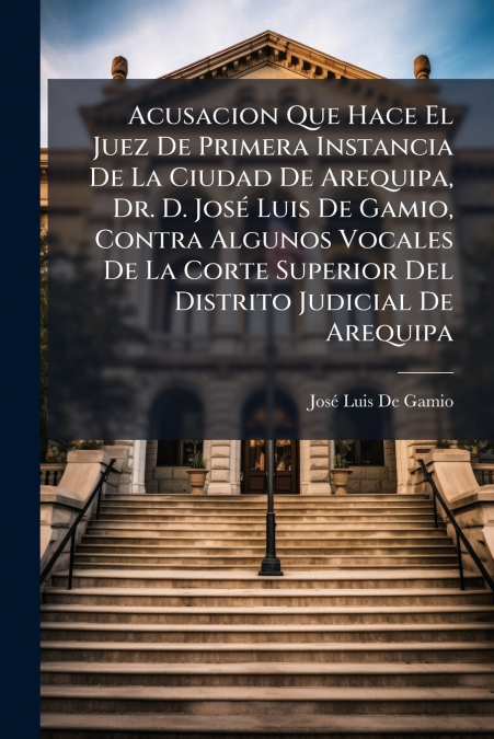 Acusacion Que Hace El Juez De Primera Instancia De La Ciudad De Arequipa, Dr. D. José Luis De Gamio, Contra Algunos Vocales De La Corte Superior Del Distrito Judicial De Arequipa