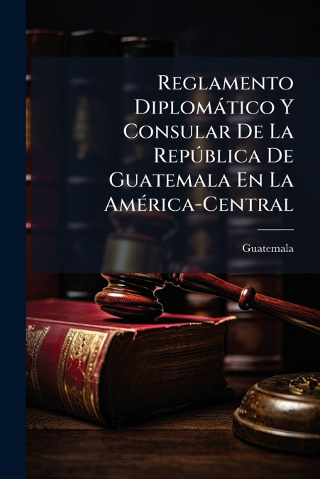 Reglamento Diplomático Y Consular De La República De Guatemala En La América-Central