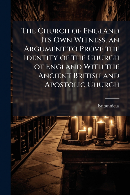 The Church of England Its Own Witness, an Argument to Prove the Identity of the Church of England With the Ancient British and Apostolic Church