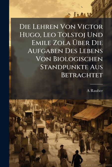 Die Lehren Von Victor Hugo, Leo Tolstoj Und Emile Zola Über Die Aufgaben Des Lebens Von Biologischen Standpunkte Aus Betrachtet