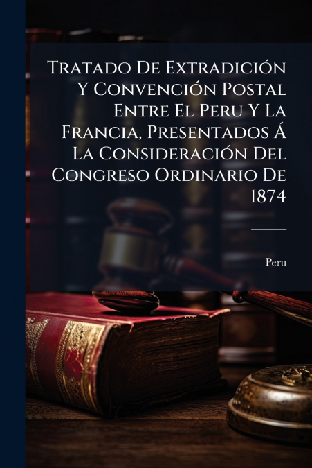 Tratado De Extradición Y Convención Postal Entre El Peru Y La Francia, Presentados Á La Consideración Del Congreso Ordinario De 1874