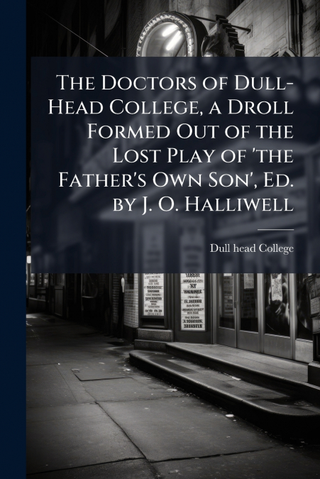 The Doctors of Dull-Head College, a Droll Formed Out of the Lost Play of ’the Father’s Own Son’, Ed. by J. O. Halliwell