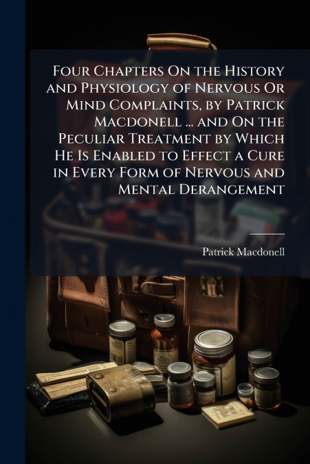 Four Chapters On the History and Physiology of Nervous Or Mind Complaints, by Patrick Macdonell ... and On the Peculiar Treatment by Which He Is Enabled to Effect a Cure in Every Form of Nervous and M
