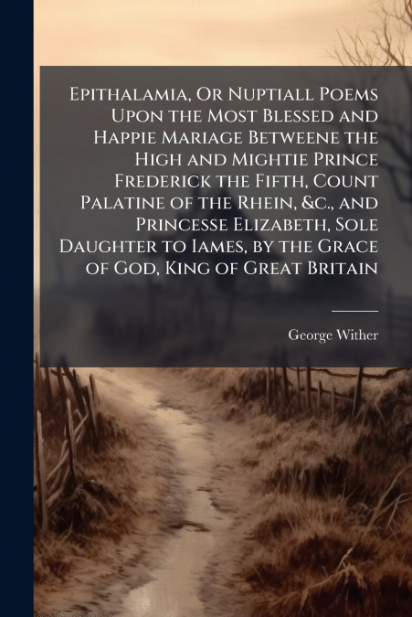 Epithalamia, Or Nuptiall Poems Upon the Most Blessed and Happie Mariage Betweene the High and Mightie Prince Frederick the Fifth, Count Palatine of the Rhein, &c., and Princesse Elizabeth, Sole Daught