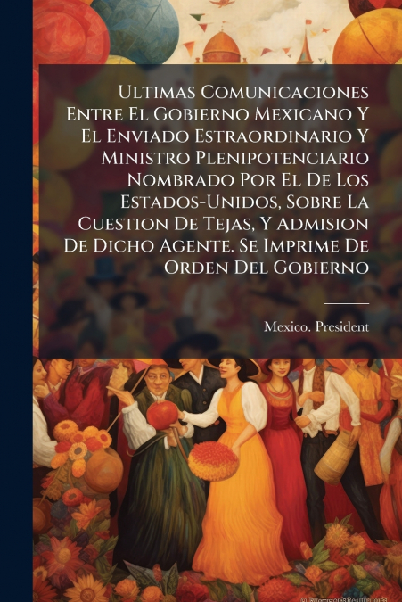 Ultimas Comunicaciones Entre El Gobierno Mexicano Y El Enviado Estraordinario Y Ministro Plenipotenciario Nombrado Por El De Los Estados-Unidos, Sobre La Cuestion De Tejas, Y Admision De Dicho Agente.