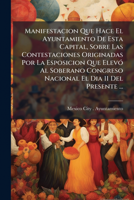 Manifestacion Que Hace El Ayuntamiento De Esta Capital, Sobre Las Contestaciones Originadas Por La Esposicion Que Elevó Al Soberano Congreso Nacional El Dia 11 Del Presente ...