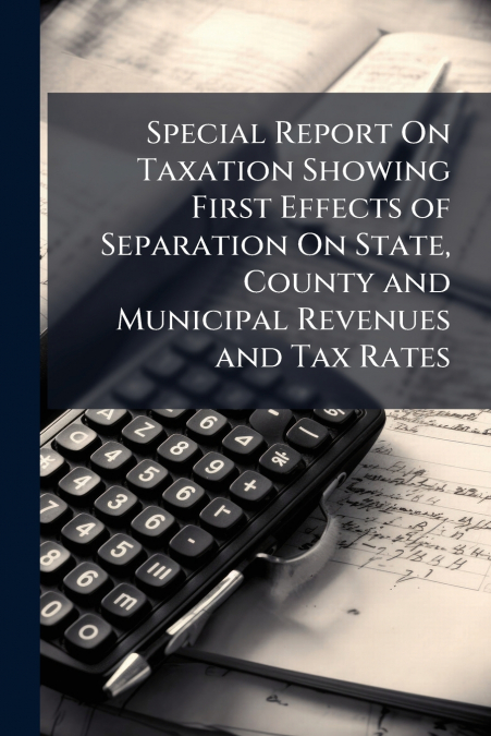Special Report On Taxation Showing First Effects of Separation On State, County and Municipal Revenues and Tax Rates