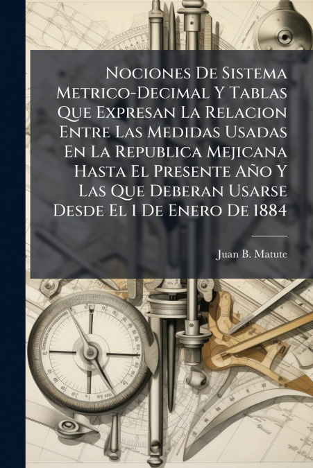 Nociones De Sistema Metrico-Decimal Y Tablas Que Expresan La Relacion Entre Las Medidas Usadas En La Republica Mejicana Hasta El Presente Año Y Las Que Deberan Usarse Desde El 1 De Enero De 1884