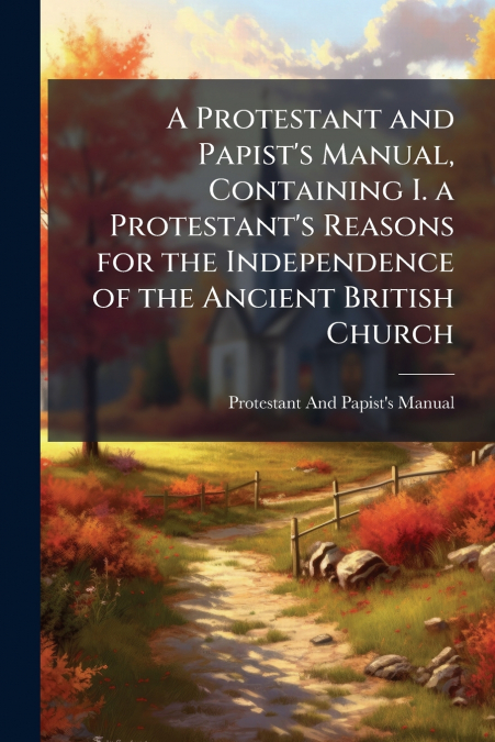 A Protestant and Papist’s Manual, Containing I. a Protestant’s Reasons for the Independence of the Ancient British Church