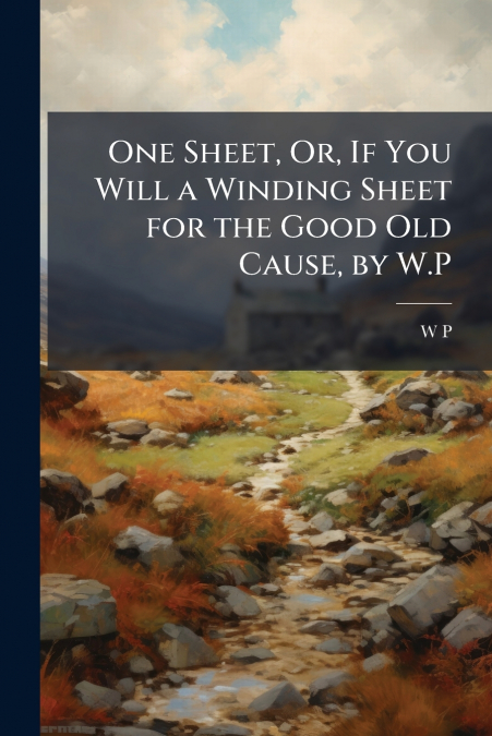 One Sheet, Or, If You Will a Winding Sheet for the Good Old Cause, by W.P