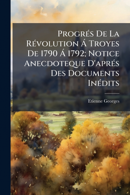Progrés De La Révolution Á Troyes De 1790 Á 1792; Notice Anecdoteque D’aprés Des Documents Inédits