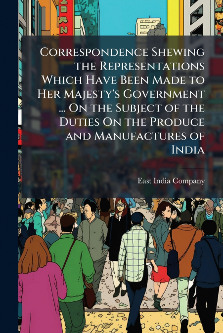 Correspondence Shewing the Representations Which Have Been Made to Her Majesty’s Government ... On the Subject of the Duties On the Produce and Manufactures of India