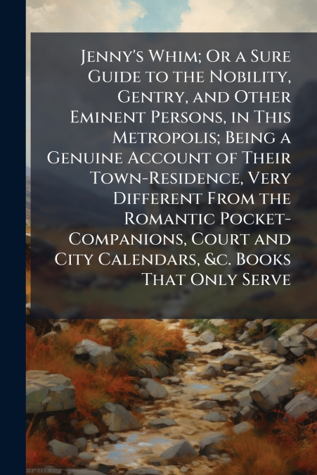 Jenny’s Whim; Or a Sure Guide to the Nobility, Gentry, and Other Eminent Persons, in This Metropolis; Being a Genuine Account of Their Town-Residence, Very Different From the Romantic Pocket-Companion