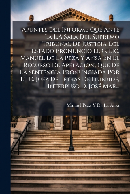 Apuntes Del Informe Que Ante La L.A Sala Del Supremo Tribunal De Justicia Del Estado Pronuncio El C. Lic. Manuel De La Peza Y Ansa En El Recurso De Apelacion, Que De La Sentencia Pronunciada Por El C.