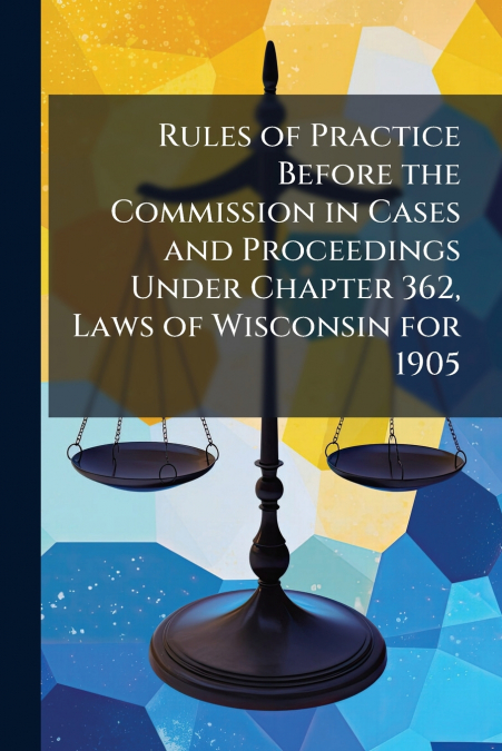 Rules of Practice Before the Commission in Cases and Proceedings Under Chapter 362, Laws of Wisconsin for 1905