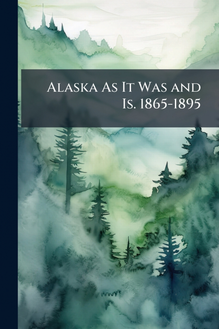 Alaska As It Was and Is. 1865-1895
