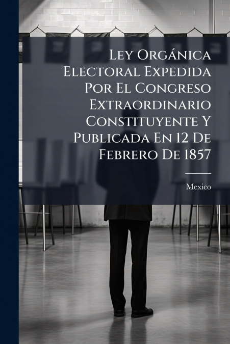Ley Orgánica Electoral Expedida Por El Congreso Extraordinario Constituyente Y Publicada En 12 De Febrero De 1857