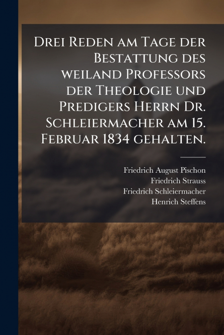 Drei Reden am Tage der Bestattung des weiland Professors der Theologie und Predigers Herrn Dr. Schleiermacher am 15. Februar 1834 gehalten.