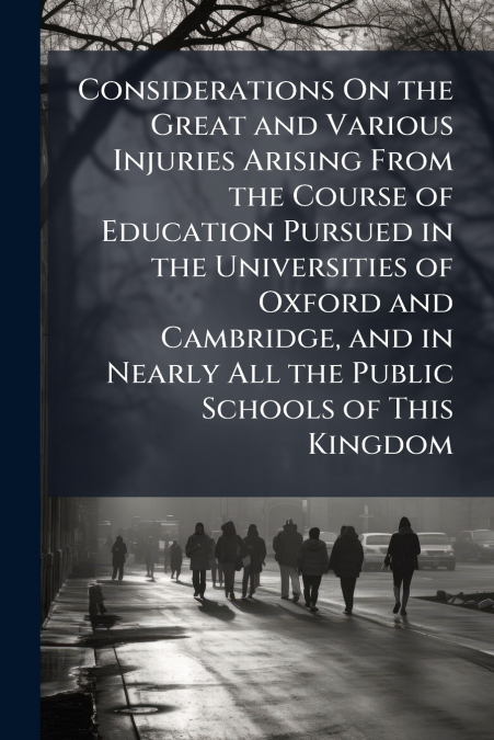 Considerations On the Great and Various Injuries Arising From the Course of Education Pursued in the Universities of Oxford and Cambridge, and in Nearly All the Public Schools of This Kingdom