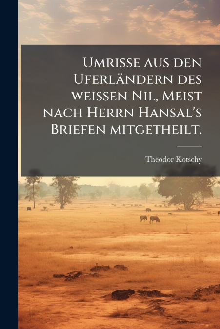 Umrisse aus den Uferländern des weissen Nil, Meist nach Herrn Hansal’s Briefen mitgetheilt.