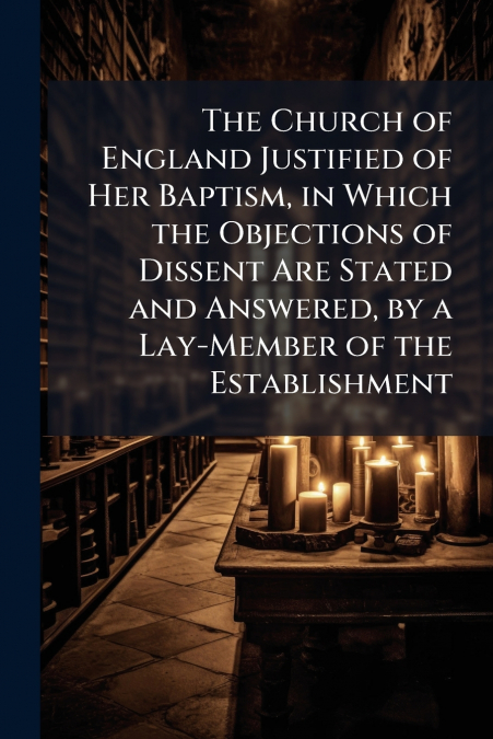 The Church of England Justified of Her Baptism, in Which the Objections of Dissent Are Stated and Answered, by a Lay-Member of the Establishment