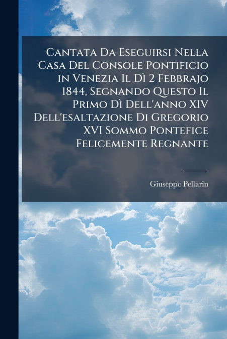 Cantata Da Eseguirsi Nella Casa Del Console Pontificio in Venezia Il Dì 2 Febbrajo 1844, Segnando Questo Il Primo Dì Dell’anno XIV Dell’esaltazione Di Gregorio XVI Sommo Pontefice Felicemente Regnante