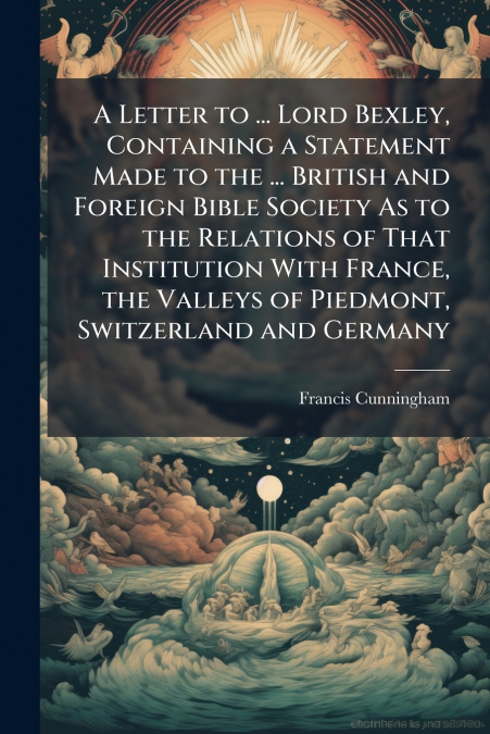 A Letter to ... Lord Bexley, Containing a Statement Made to the ... British and Foreign Bible Society As to the Relations of That Institution With France, the Valleys of Piedmont, Switzerland and Germ